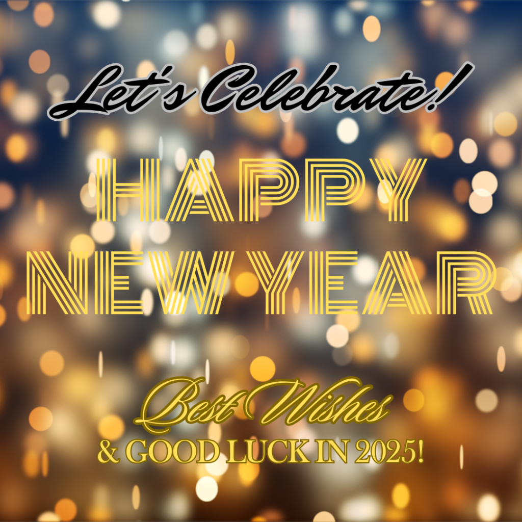 HAPPY NEW YEAR!

The end of a year marks a time of reflection and celebration. Plus, there is a promise of new opportunities and the chance to enhance our lives for the better in the new year. 

As we approach the end of another year, it’s a wonderful time to pause and reflect on the journey we’ve taken over the past twelve months. As we flip the calendar to begin 2025, we'd like to wish everyone a happy, safe and promising new year, and celebrate what we accomplished together in 2024. 

GOOD LUCK TO ALL!